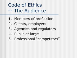 Code of Ethics  -- The Audience 1.  Members of profession 2.  Clients, employers 3.  Agencies and regulators 4.  Public at large 5.  Professional “competitors” 