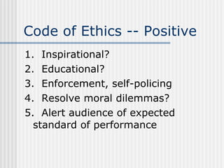 Code of Ethics -- Positive 1.  Inspirational? 2.  Educational? 3.  Enforcement, self-policing 4.  Resolve moral dilemmas? 5.  Alert audience of expected  standard of performance 
