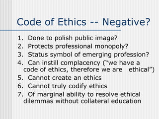 Code of Ethics -- Negative? 1.  Done to polish public image? 2.  Protects professional monopoly? 3.  Status symbol of emerging profession? 4.  Can instill complacency (“we have a  code of ethics, therefore we are  ethical”) 5.  Cannot create an ethics 6.  Cannot truly codify ethics 7.  Of marginal ability to resolve ethical  dilemmas without collateral education 