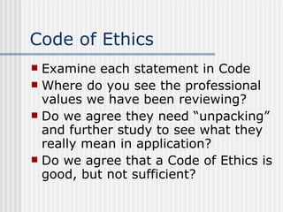Code of Ethics Examine each statement in Code Where do you see the professional values we have been reviewing? Do we agree they need “unpacking” and further study to see what they really mean in application? Do we agree that a Code of Ethics is good, but not sufficient? 