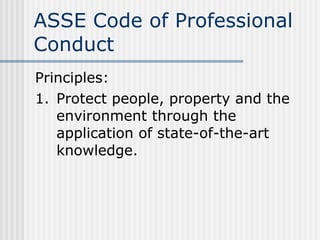 ASSE Code of Professional Conduct Principles: 1. Protect people, property and the environment through the application of state-of-the-art knowledge. 