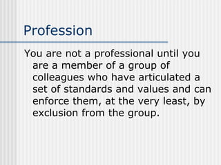 Profession You are not a professional until you are a member of a group of colleagues who have articulated a set of standards and values and can enforce them, at the very least, by exclusion from the group. 