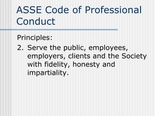 ASSE Code of Professional Conduct Principles: 2. Serve the public, employees, employers, clients and the Society with fidelity, honesty and impartiality. 