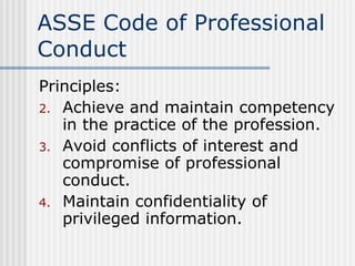 ASSE Code of Professional Conduct Principles: Achieve and maintain competency in the practice of the profession. Avoid conflicts of interest and compromise of professional conduct. Maintain confidentiality of privileged information. 