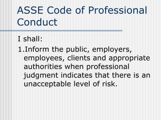 ASSE Code of Professional Conduct I shall: 1.Inform the public, employers, employees, clients and appropriate authorities when professional judgment indicates that there is an unacceptable level of risk. 