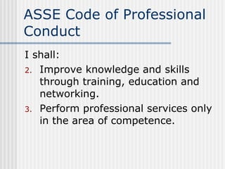 ASSE Code of Professional Conduct I shall: Improve knowledge and skills through training, education and networking. Perform professional services only in the area of competence. 