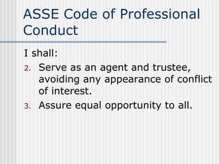 ASSE Code of Professional Conduct I shall: Serve as an agent and trustee, avoiding any appearance of conflict of interest. Assure equal opportunity to all. 