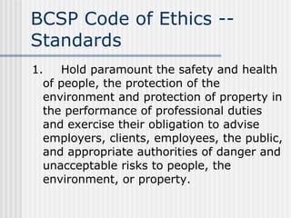 BCSP Code of Ethics -- Standards 1. Hold paramount the safety and health of people, the protection of the environment and protection of property in the performance of professional duties and exercise their obligation to advise employers, clients, employees, the public, and appropriate authorities of danger and unacceptable risks to people, the environment, or property. 