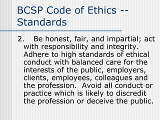 BCSP Code of Ethics -- Standards 2. Be honest, fair, and impartial; act with responsibility and integrity.  Adhere to high standards of ethical conduct with balanced care for the interests of the public, employers, clients, employees, colleagues and the profession.  Avoid all conduct or practice which is likely to discredit the profession or deceive the public. 