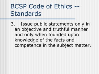 BCSP Code of Ethics -- Standards 3. Issue public statements only in an objective and truthful manner and only when founded upon knowledge of the facts and competence in the subject matter. 