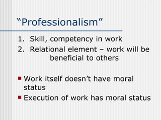 “Professionalism” 1.  Skill, competency in work 2.  Relational element – work will be  beneficial to others Work itself doesn’t have moral status Execution of work has moral status 
