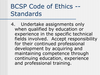 BCSP Code of Ethics -- Standards 4. Undertake assignments only when qualified by education or experience in the specific technical fields involved.  Accept responsibility for their continued professional development by acquiring and maintaining competence through continuing education, experience and professional training. 