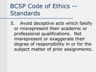 BCSP Code of Ethics -- Standards 5. Avoid deceptive acts which falsify or misrepresent their academic or professional qualifications.  Not misrepresent or exaggerate their degree of responsibility in or for the subject matter of prior assignments. 