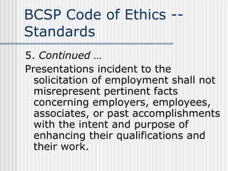 BCSP Code of Ethics -- Standards 5.  Continued … Presentations incident to the solicitation of employment shall not misrepresent pertinent facts concerning employers, employees, associates, or past accomplishments with the intent and purpose of enhancing their qualifications and their work. 