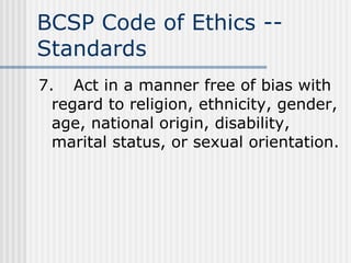 BCSP Code of Ethics -- Standards 7. Act in a manner free of bias with regard to religion, ethnicity, gender, age, national origin, disability, marital status, or sexual orientation. 