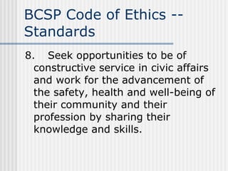 BCSP Code of Ethics -- Standards 8. Seek opportunities to be of constructive service in civic affairs and work for the advancement of the safety, health and well-being of their community and their profession by sharing their knowledge and skills. 