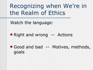 Recognizing when We’re in the Realm of Ethics Watch the language: Right and wrong  --  Actions Good and bad  --  Motives, methods, goals 