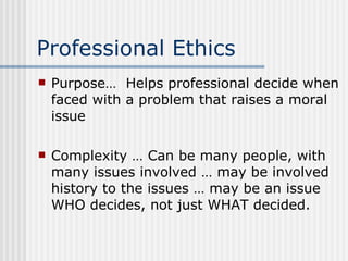 Professional Ethics Purpose…  Helps professional decide when faced with a problem that raises a moral issue Complexity … Can be many people, with many issues involved … may be involved history to the issues … may be an issue WHO decides, not just WHAT decided. 