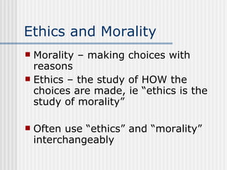 Ethics and Morality Morality – making choices with reasons Ethics – the study of HOW the choices are made, ie “ethics is the study of morality” Often use “ethics” and “morality” interchangeably 