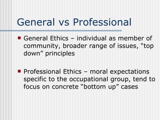 General vs Professional General Ethics – individual as member of community, broader range of issues, “top down” principles Professional Ethics – moral expectations specific to the occupational group, tend to focus on concrete “bottom up” cases 