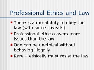 Professional Ethics and Law There is a moral duty to obey the law (with some caveats) Professional ethics covers more issues than the law One can be unethical without behaving illegally Rare – ethically must resist the law 