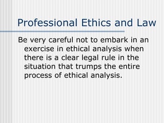 Professional Ethics and Law Be very careful not to embark in an exercise in ethical analysis when there is a clear legal rule in the situation that trumps the entire process of ethical analysis. 
