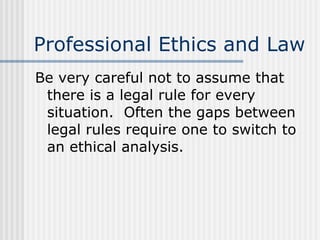 Professional Ethics and Law Be very careful not to assume that there is a legal rule for every situation.  Often the gaps between legal rules require one to switch to an ethical analysis. 