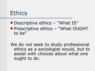 Ethics Descriptive ethics – “What IS” Prescriptive ethics – “What OUGHT to be” We do not seek to study professional ethics as a sociologist would, but to assist with choices about what one ought to do. 