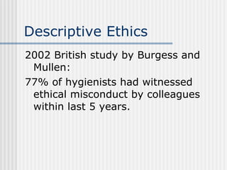 Descriptive Ethics 2002 British study by Burgess and Mullen: 77% of hygienists had witnessed ethical misconduct by colleagues within last 5 years. 