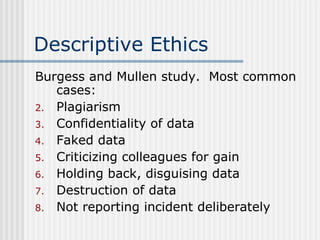 Descriptive Ethics Burgess and Mullen study.  Most common cases: Plagiarism Confidentiality of data Faked data Criticizing colleagues for gain Holding back, disguising data Destruction of data Not reporting incident deliberately 