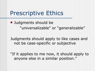 Prescriptive Ethics Judgments should be “ universalizable” or “generalizable” Judgments should apply to like cases and not be case-specific or subjective “ If it applies to me now, it should apply to anyone else in a similar position.” 