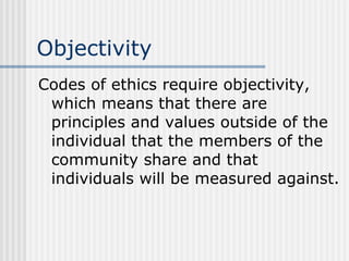 Objectivity Codes of ethics require objectivity, which means that there are principles and values outside of the individual that the members of the community share and that individuals will be measured against. 
