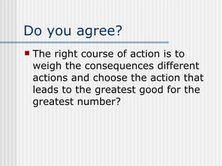 Do you agree? The right course of action is to weigh the consequences different actions and choose the action that leads to the greatest good for the greatest number? 