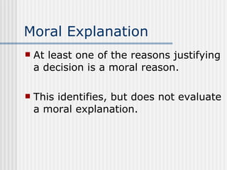 Moral Explanation At least one of the reasons justifying a decision is a moral reason. This identifies, but does not evaluate a moral explanation. 