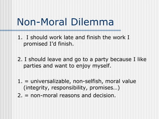 Non-Moral Dilemma 1.  I should work late and finish the work I promised I’d finish. 2. I should leave and go to a party because I like parties and want to enjoy myself. 1. = universalizable, non-selfish, moral value (integrity, responsibility, promises…) 2. = non-moral reasons and decision. 