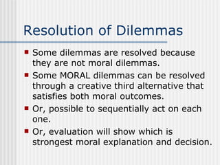 Resolution of Dilemmas Some dilemmas are resolved because they are not moral dilemmas. Some MORAL dilemmas can be resolved through a creative third alternative that satisfies both moral outcomes. Or, possible to sequentially act on each one. Or, evaluation will show which is strongest moral explanation and decision. 