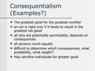 Consequentialism (Examples?) The greatest good for the greatest number an act is right only if it tends to result in the greatest net good all acts are potentially permissible; depends on consequences all persons count equally difficult to determine which consequences, what probability, what weight? May sacrifice individuals for greater good 