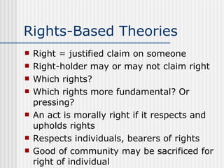 Rights-Based Theories Right = justified claim on someone Right-holder may or may not claim right Which rights? Which rights more fundamental? Or pressing? An act is morally right if it respects and upholds rights Respects individuals, bearers of rights Good of community may be sacrificed for right of individual 