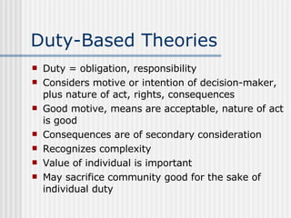 Duty-Based Theories Duty = obligation, responsibility Considers motive or intention of decision-maker, plus nature of act, rights, consequences Good motive, means are acceptable, nature of act is good Consequences are of secondary consideration Recognizes complexity Value of individual is important May sacrifice community good for the sake of individual duty 