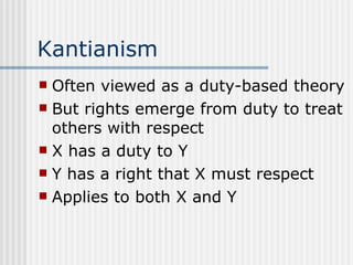 Kantianism Often viewed as a duty-based theory But rights emerge from duty to treat others with respect X has a duty to Y Y has a right that X must respect Applies to both X and Y 