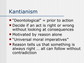 Kantianism “Deontological” = prior to action Decide if an act is right or wrong without looking at consequences Motivated by reason alone “Universal moral imperatives” Reason tells us that something is always right … all can follow without contradiction 