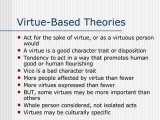 Virtue-Based Theories Act for the sake of virtue, or as a virtuous person would A virtue is a good character trait or disposition Tendency to act in a way that promotes human good or human flourishing Vice is a bad character trait More people affected by virtue than fewer More virtues expressed than fewer BUT, some virtues may be more important than others Whole person considered, not isolated acts Virtues may be culturally specific 