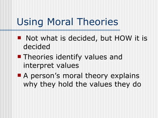 Using Moral Theories Not what is decided, but HOW it is decided Theories identify values and interpret values A person’s moral theory explains why they hold the values they do 