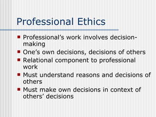 Professional Ethics Professional’s work involves decision-making One’s own decisions, decisions of others Relational component to professional work Must understand reasons and decisions of others Must make own decisions in context of others’ decisions 