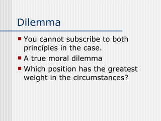 Dilemma You cannot subscribe to both principles in the case. A true moral dilemma Which position has the greatest weight in the circumstances? 