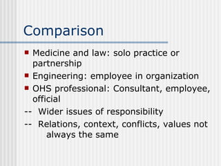 Comparison Medicine and law: solo practice or partnership Engineering: employee in organization OHS professional: Consultant, employee, official --  Wider issues of responsibility --  Relations, context, conflicts, values not  always the same 