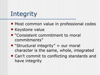 Integrity Most common value in professional codes Keystone value “ Consistent commitment to moral commitments” “ Structural integrity” = our moral character is the same, whole, integrated Can’t commit to conflicting standards and have integrity 