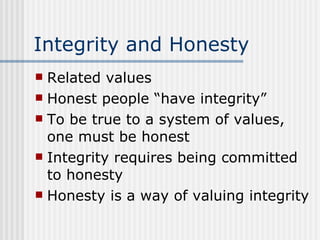 Integrity and Honesty Related values Honest people “have integrity” To be true to a system of values, one must be honest Integrity requires being committed to honesty Honesty is a way of valuing integrity 