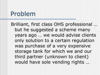Problem Brilliant, first class OHS professional … but he suggested a scheme many years ago … we would advise clients only solution to a certain regulation was purchase of a very expensive storage tank for which we and our third partner (unknown to client) would have sole vending rights … 