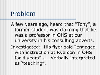 Problem A few years ago, heard that “Tony”, a former student was claiming that he was a professor in OHS at our university in his consulting adverts. Investigated:  His flyer said “engaged with instruction at Ryerson in OHS for 4 years” .. . Verbally interpreted as “teaching”. 